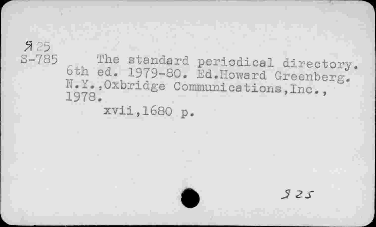 ﻿3 25
S-785 The standard periodical directory.
6th ed. 1979-80. Ed.Howard Greenberg.
’Oxbridge Communications,Inc. , 1978.
xvii,1680 p.
2S